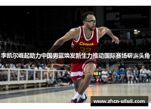 李凯尔崛起助力中国男篮焕发新生力推动国际赛场崭露头角