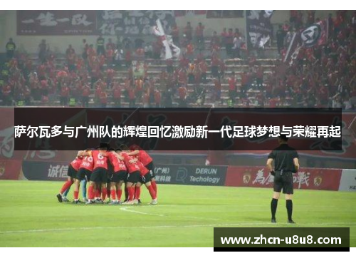 萨尔瓦多与广州队的辉煌回忆激励新一代足球梦想与荣耀再起