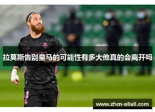 拉莫斯告别皇马的可能性有多大他真的会离开吗