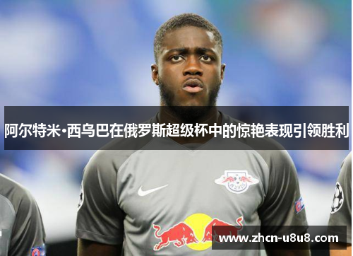 阿尔特米·西乌巴在俄罗斯超级杯中的惊艳表现引领胜利