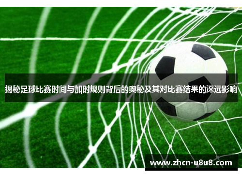 揭秘足球比赛时间与加时规则背后的奥秘及其对比赛结果的深远影响