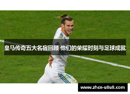 皇马传奇五大名宿回顾 他们的荣耀时刻与足球成就